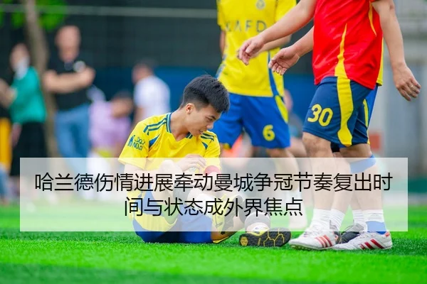 哈兰德伤情进展牵动曼城争冠节奏复出时间与状态成外界焦点 - jiuyou